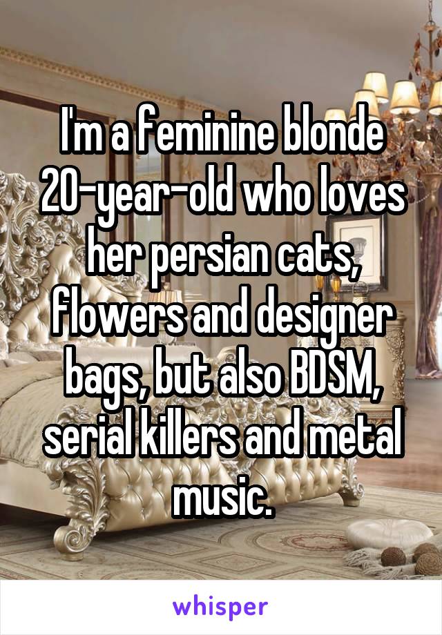 I'm a feminine blonde 20-year-old who loves her persian cats, flowers and designer bags, but also BDSM, serial killers and metal music.