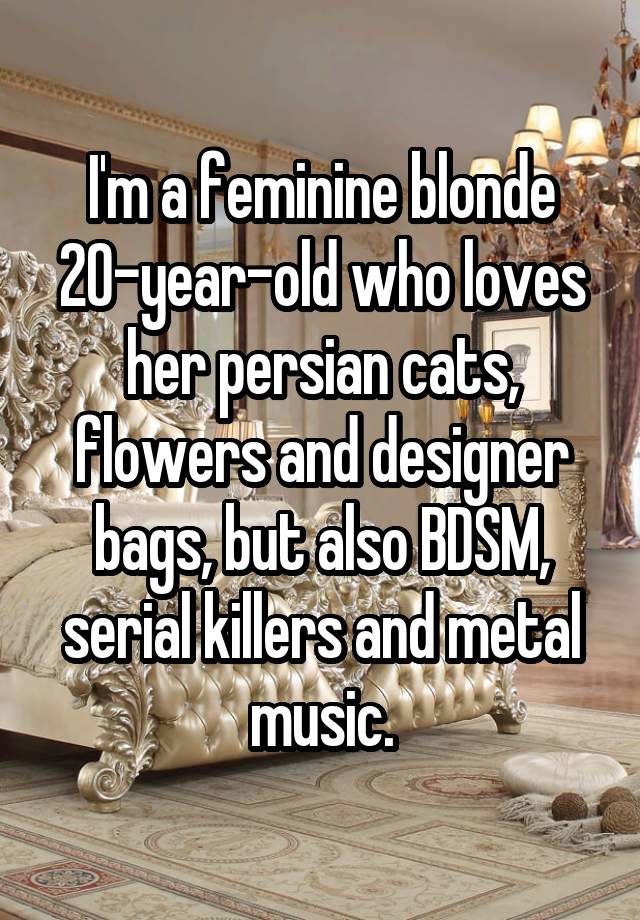 I'm a feminine blonde 20-year-old who loves her persian cats, flowers and designer bags, but also BDSM, serial killers and metal music.