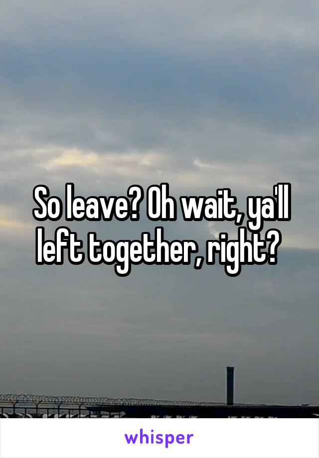 So leave? Oh wait, ya'll left together, right? 