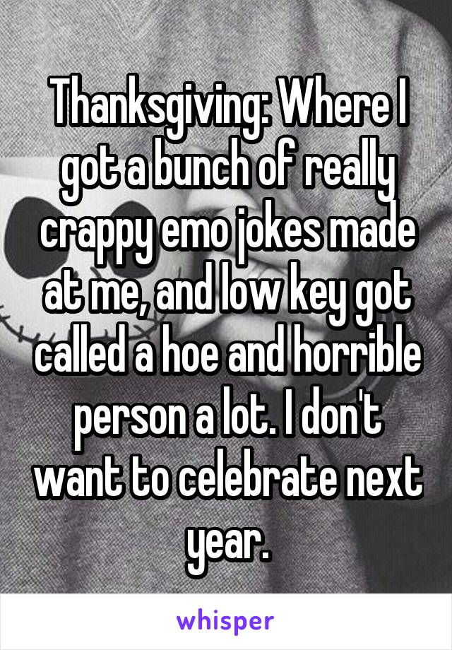 Thanksgiving: Where I got a bunch of really crappy emo jokes made at me, and low key got called a hoe and horrible person a lot. I don't want to celebrate next year.