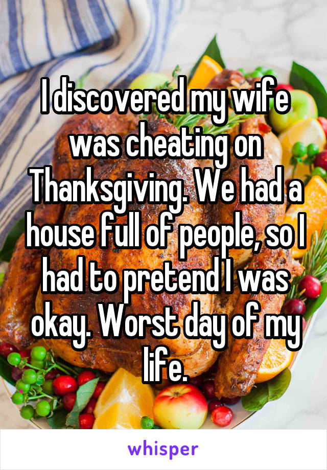 I discovered my wife was cheating on Thanksgiving. We had a house full of people, so I had to pretend I was okay. Worst day of my life.