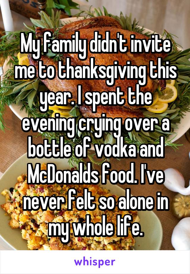 My family didn't invite me to thanksgiving this year. I spent the evening crying over a bottle of vodka and McDonalds food. I've never felt so alone in my whole life.
