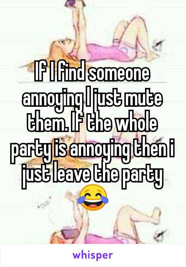 If I find someone annoying I just mute them. If the whole party is annoying then i just leave the party 😂