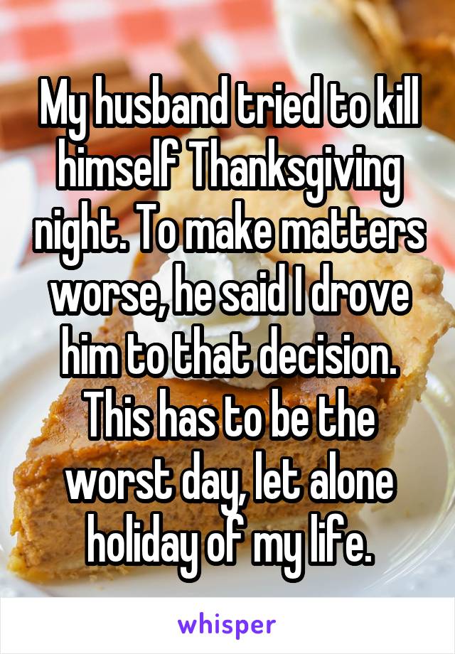 My husband tried to kill himself Thanksgiving night. To make matters worse, he said I drove him to that decision. This has to be the worst day, let alone holiday of my life.