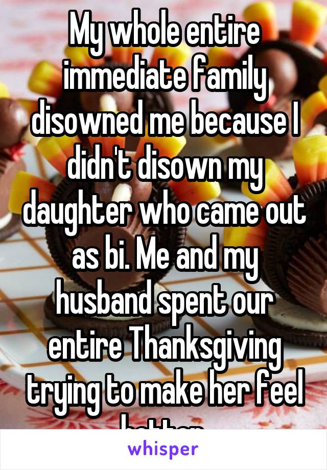 My whole entire immediate family disowned me because I didn't disown my daughter who came out as bi. Me and my husband spent our entire Thanksgiving trying to make her feel better.