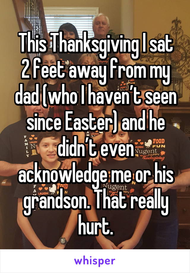 This Thanksgiving I sat 2 feet away from my dad (who I haven’t seen since Easter) and he didn’t even acknowledge me or his grandson. That really hurt.