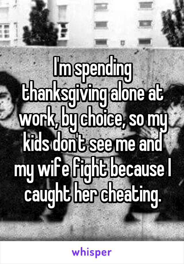 I'm spending thanksgiving alone at work, by choice, so my kids don't see me and my wife fight because I caught her cheating.