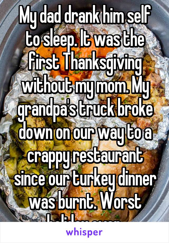 My dad drank him self to sleep. It was the first Thanksgiving without my mom. My grandpa's truck broke down on our way to a crappy restaurant since our turkey dinner was burnt. Worst holiday ever.