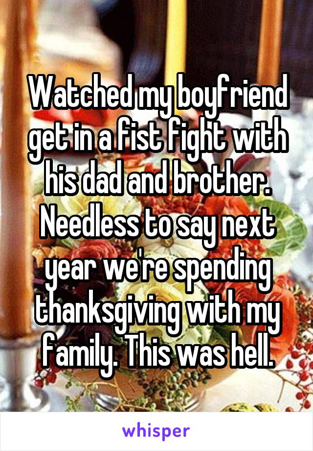  Watched my boyfriend get in a fist fight with his dad and brother. Needless to say next year we're spending thanksgiving with my family. This was hell.