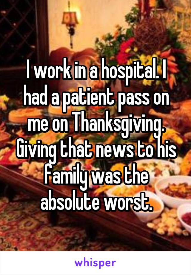 I work in a hospital. I had a patient pass on me on Thanksgiving. Giving that news to his family was the absolute worst.