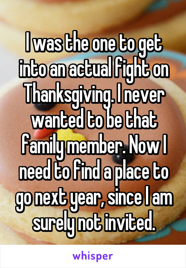 I was the one to get into an actual fight on Thanksgiving. I never wanted to be that family member. Now I need to find a place to go next year, since I am surely not invited.