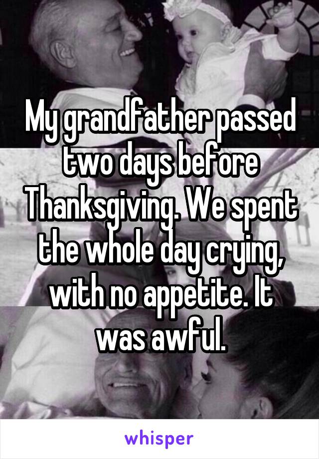 My grandfather passed two days before Thanksgiving. We spent the whole day crying, with no appetite. It was awful.
