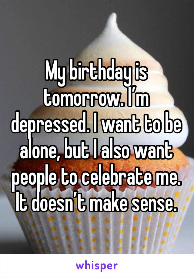My birthday is tomorrow. I’m depressed. I want to be alone, but I also want people to celebrate me. It doesn’t make sense. 