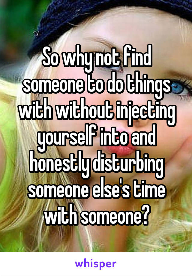 So why not find someone to do things with without injecting yourself into and honestly disturbing someone else's time with someone?