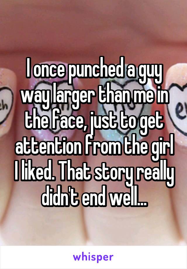 I once punched a guy way larger than me in the face, just to get attention from the girl I liked. That story really didn't end well...