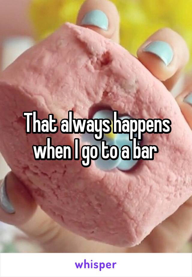 That always happens when I go to a bar 