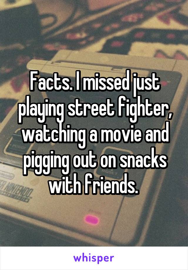 Facts. I missed just playing street fighter, watching a movie and pigging out on snacks with friends. 