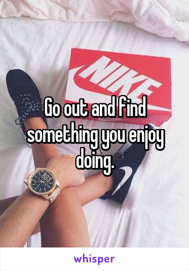 Go out and find something you enjoy doing.