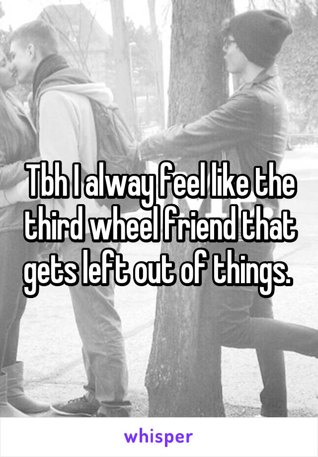 Tbh I alway feel like the third wheel friend that gets left out of things. 