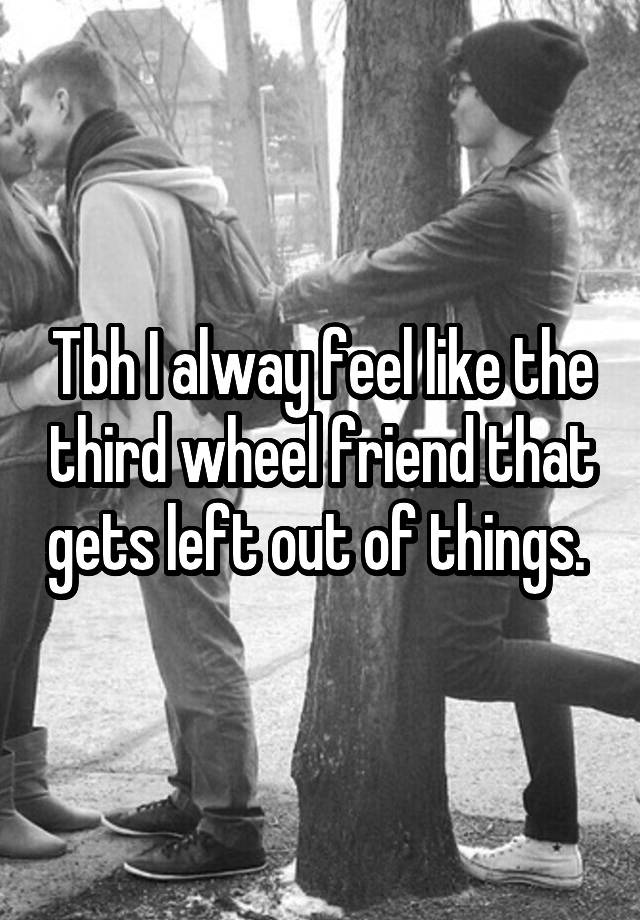 Tbh I alway feel like the third wheel friend that gets left out of things. 