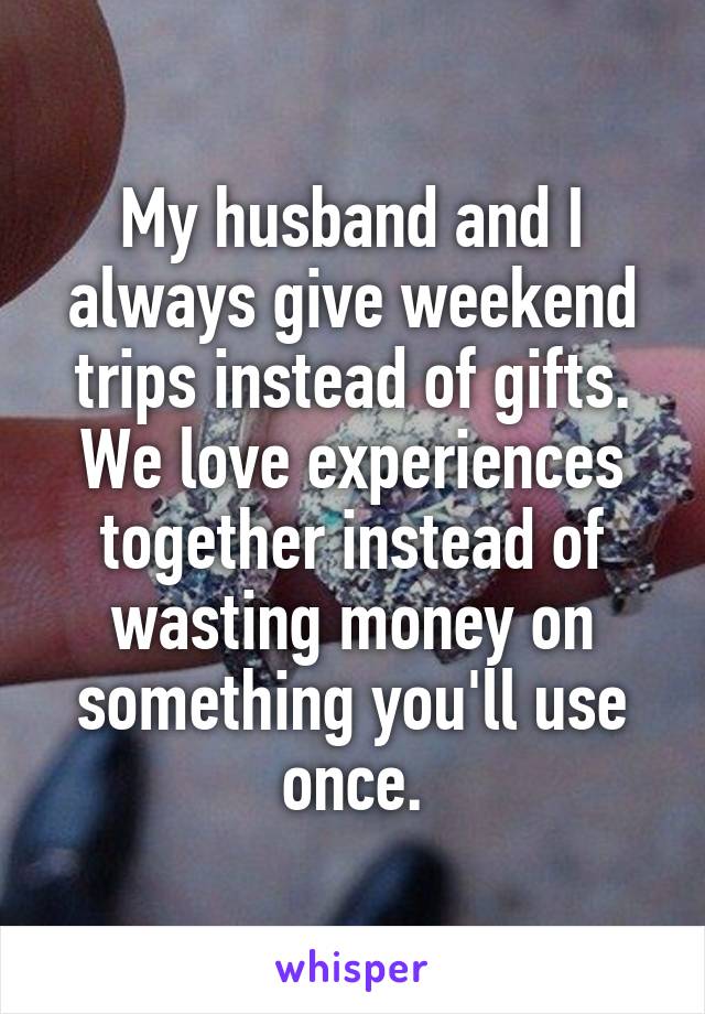 My husband and I always give weekend trips instead of gifts. We love experiences together instead of wasting money on something you'll use once.