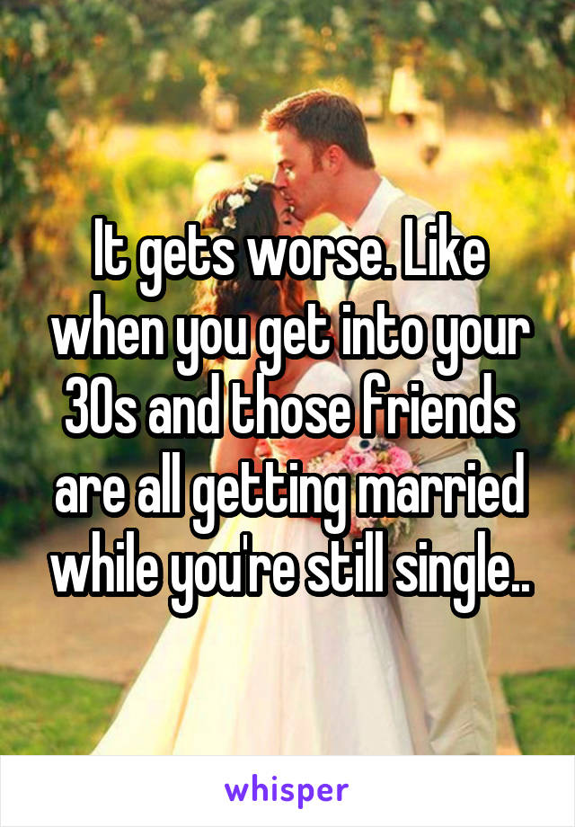 It gets worse. Like when you get into your 30s and those friends are all getting married while you're still single..