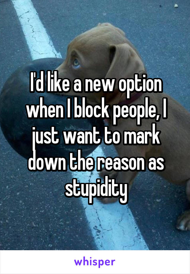 I'd like a new option when I block people, I just want to mark down the reason as stupidity