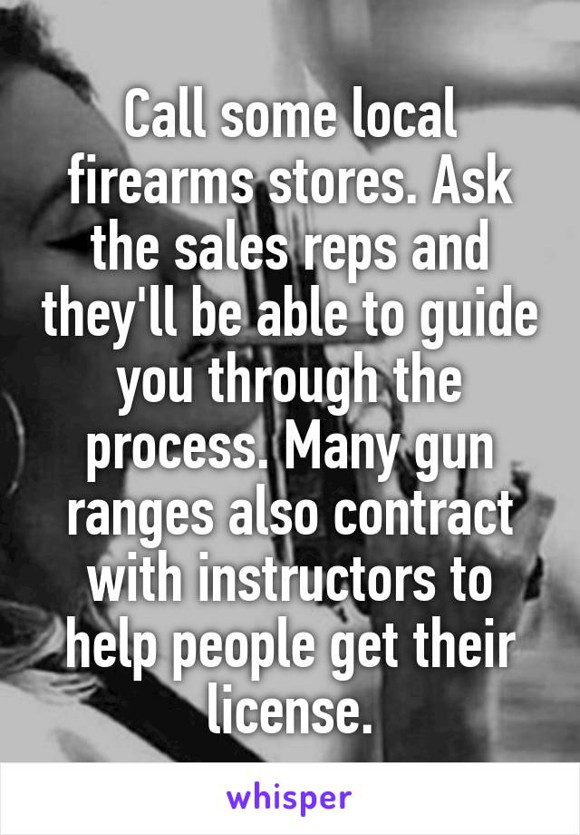 Call some local firearms stores. Ask the sales reps and they'll be able to guide you through the process. Many gun ranges also contract with instructors to help people get their license.