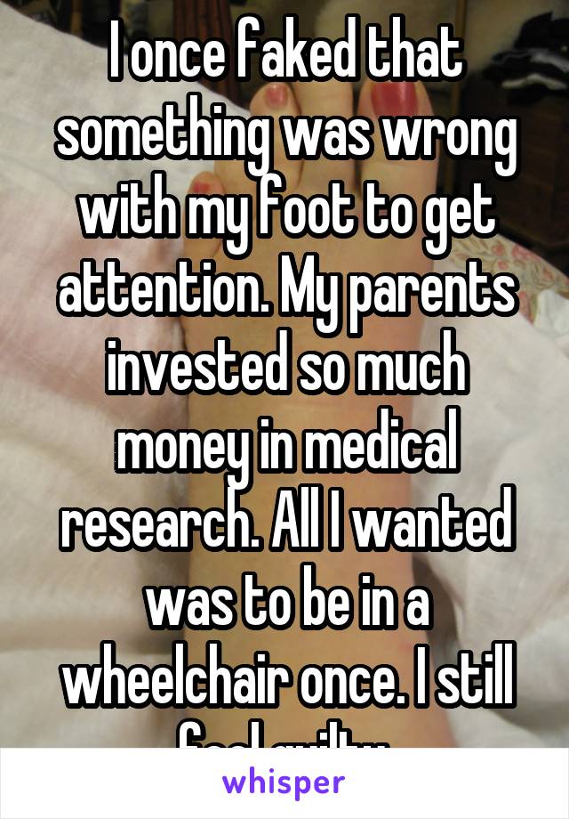 I once faked that something was wrong with my foot to get attention. My parents invested so much money in medical research. All I wanted was to be in a wheelchair once. I still feel guilty.