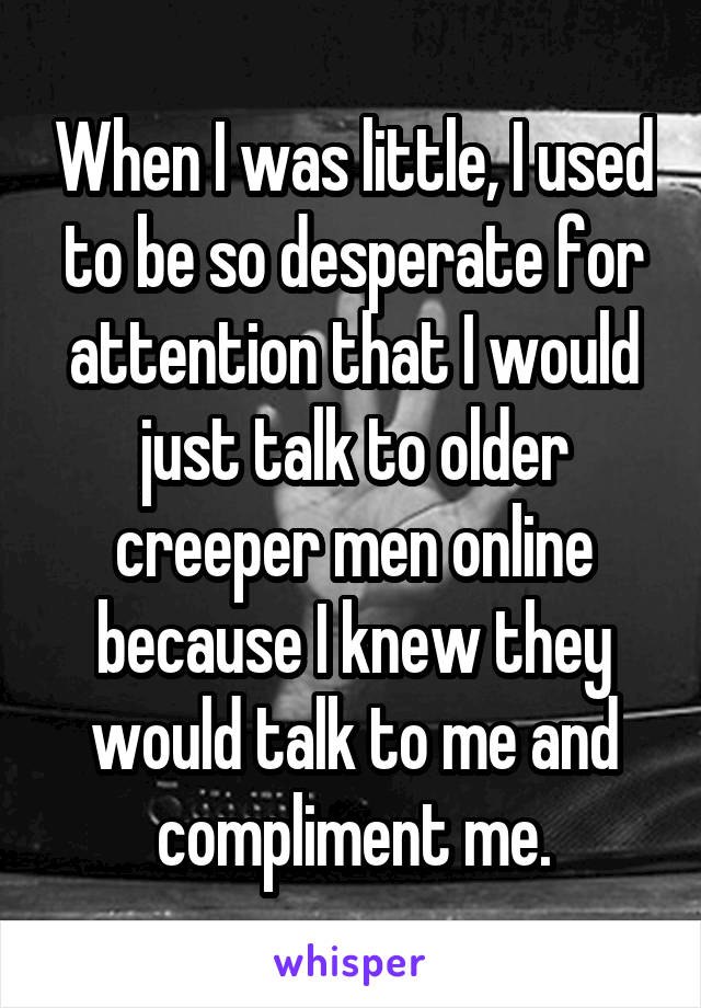 When I was little, I used to be so desperate for attention that I would just talk to older creeper men online because I knew they would talk to me and compliment me.