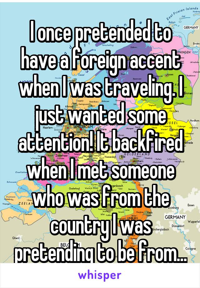 I once pretended to have a foreign accent when I was traveling. I just wanted some attention! It backfired when I met someone who was from the country I was pretending to be from...
