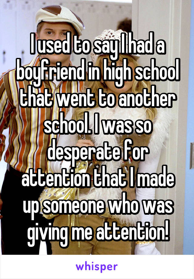 I used to say I had a boyfriend in high school that went to another school. I was so desperate for attention that I made up someone who was giving me attention!