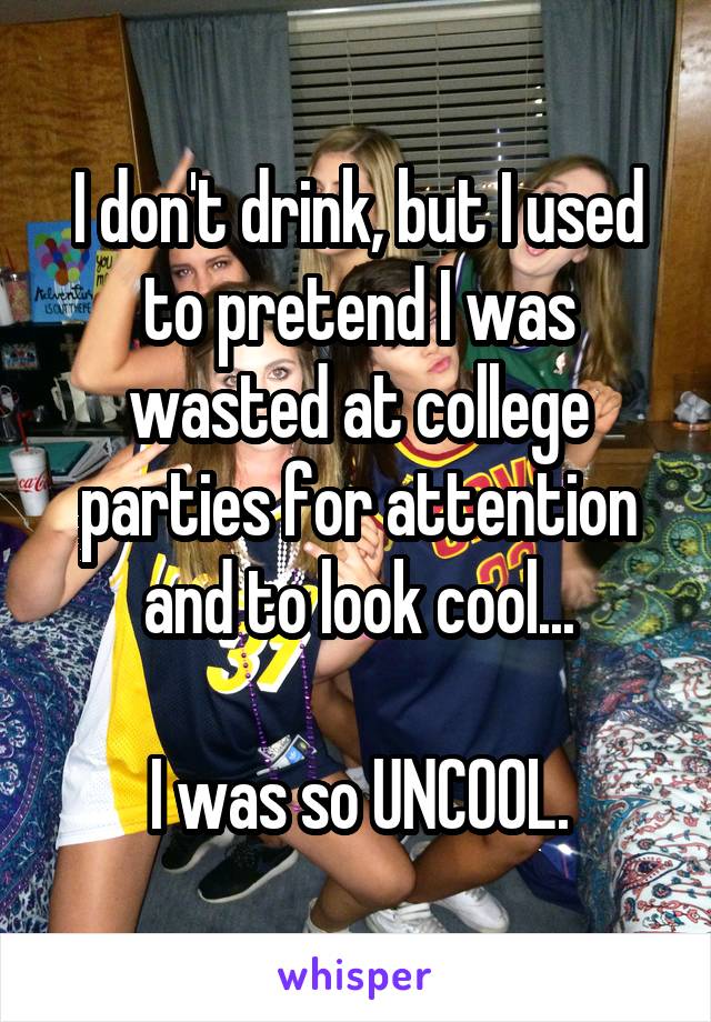 I don't drink, but I used to pretend I was wasted at college parties for attention and to look cool...

I was so UNCOOL.