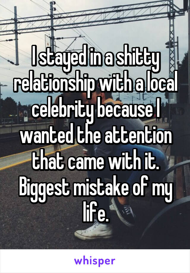 I stayed in a shitty relationship with a local celebrity because I wanted the attention that came with it. Biggest mistake of my life.