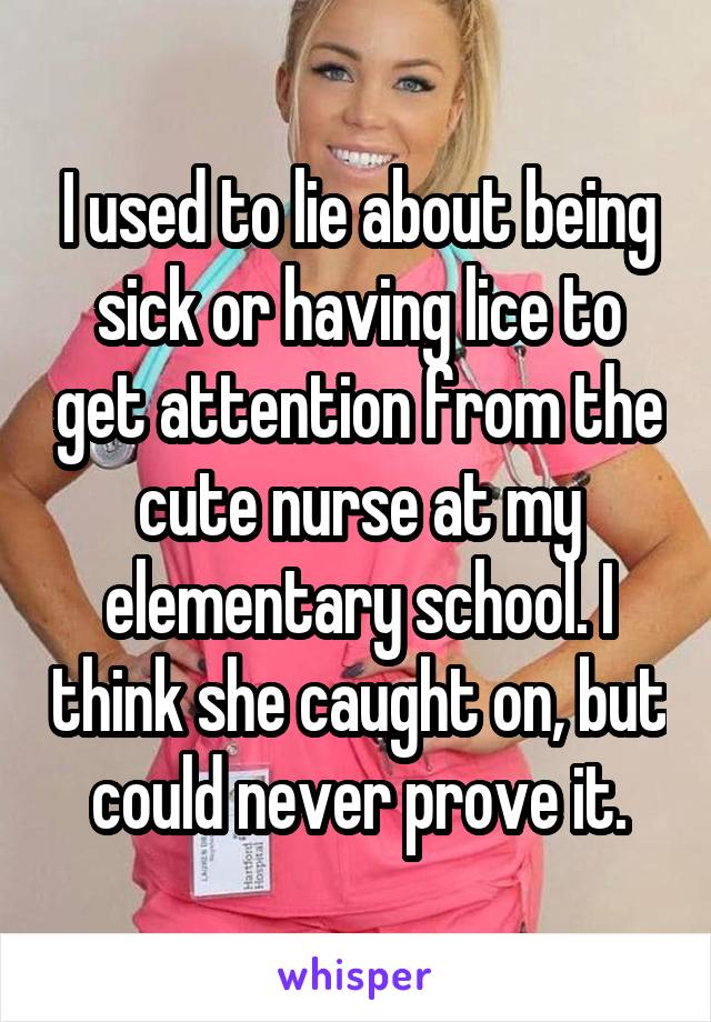I used to lie about being sick or having lice to get attention from the cute nurse at my elementary school. I think she caught on, but could never prove it.
