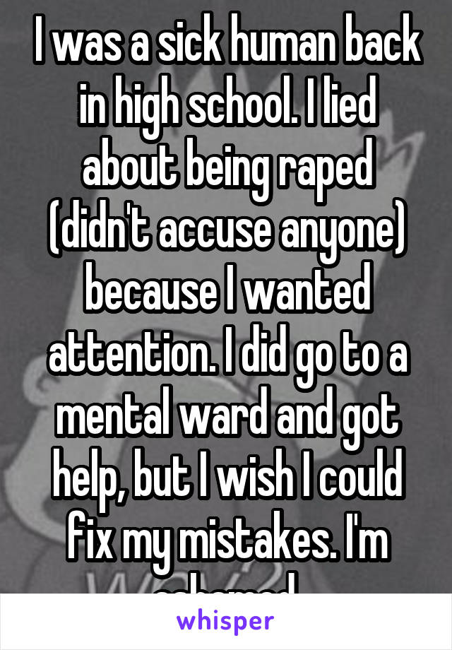 I was a sick human back in high school. I lied about being raped (didn't accuse anyone) because I wanted attention. I did go to a mental ward and got help, but I wish I could fix my mistakes. I'm ashamed.
