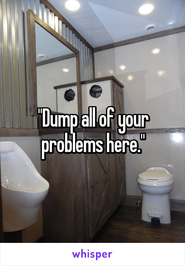 "Dump all of your problems here."