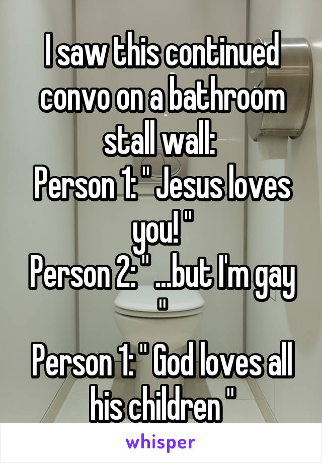 I saw this continued convo on a bathroom stall wall: 
Person 1: " Jesus loves you! "
Person 2: " ...but I'm gay "
Person 1: " God loves all his children "