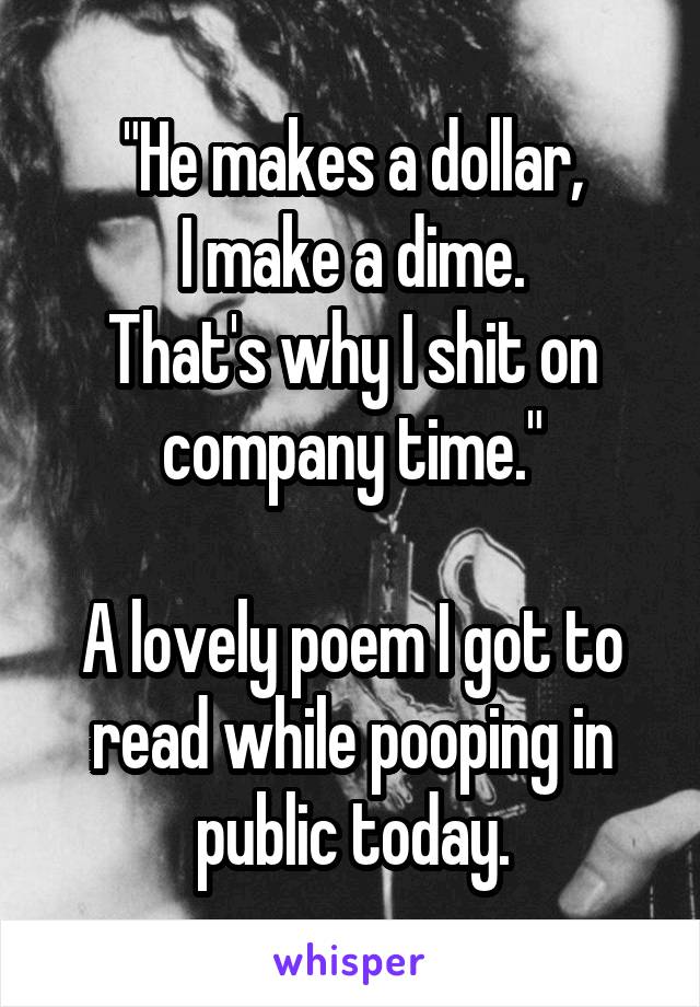"He makes a dollar,
I make a dime.
That's why I shit on company time."

A lovely poem I got to read while pooping in public today.