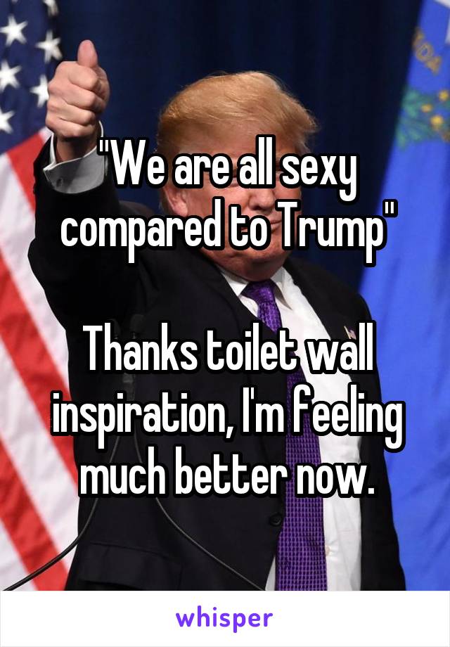 "We are all sexy compared to Trump"

Thanks toilet wall inspiration, I'm feeling much better now.
