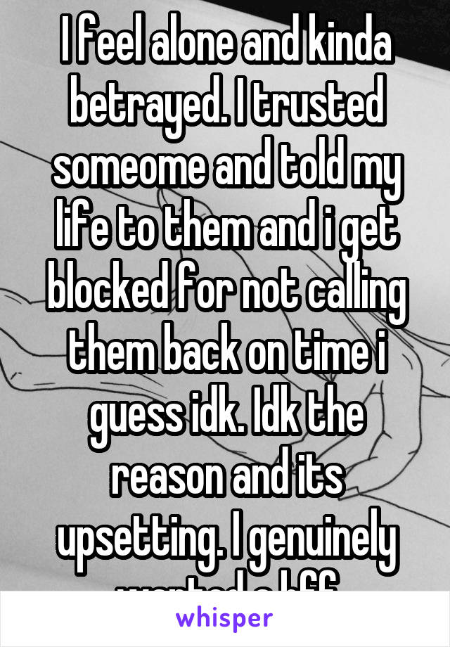 I feel alone and kinda betrayed. I trusted someome and told my life to them and i get blocked for not calling them back on time i guess idk. Idk the reason and its upsetting. I genuinely wanted a bff