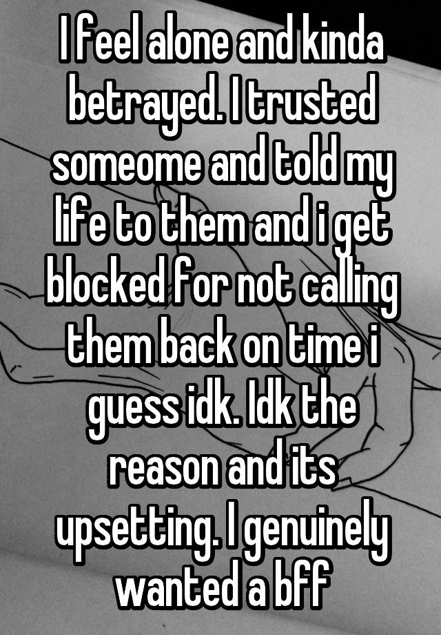 I feel alone and kinda betrayed. I trusted someome and told my life to them and i get blocked for not calling them back on time i guess idk. Idk the reason and its upsetting. I genuinely wanted a bff