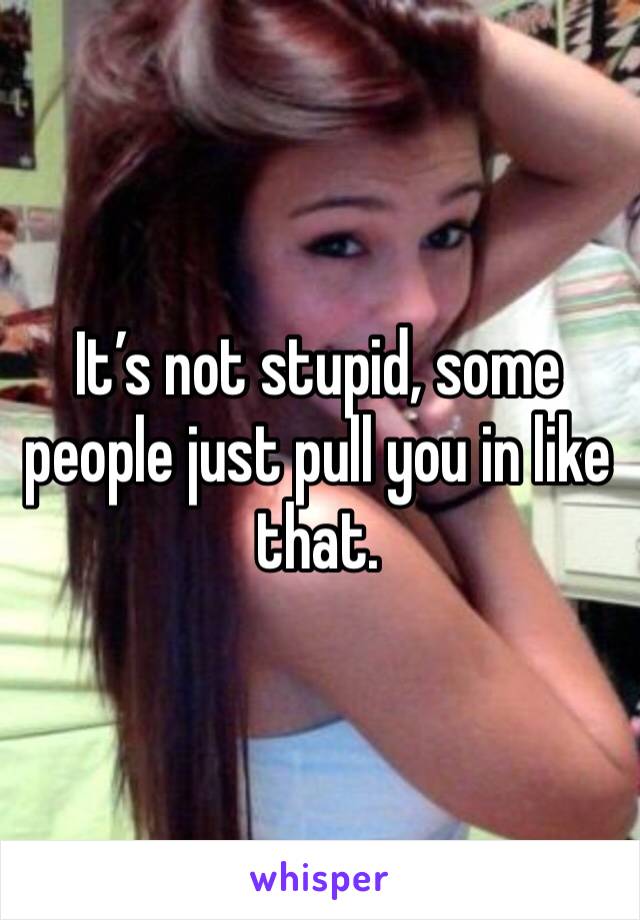 It’s not stupid, some people just pull you in like that. 