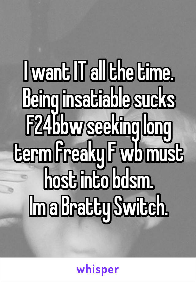 I want IT all the time.
Being insatiable sucks
F24bbw seeking long term freaky F wb must host into bdsm.
Im a Bratty Switch.