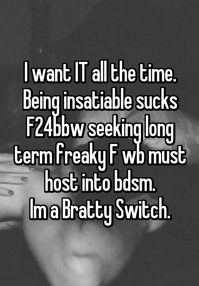 I want IT all the time.
Being insatiable sucks
F24bbw seeking long term freaky F wb must host into bdsm.
Im a Bratty Switch.