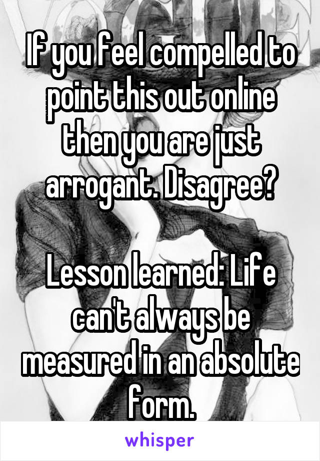 If you feel compelled to point this out online then you are just arrogant. Disagree?

Lesson learned: Life can't always be measured in an absolute form.