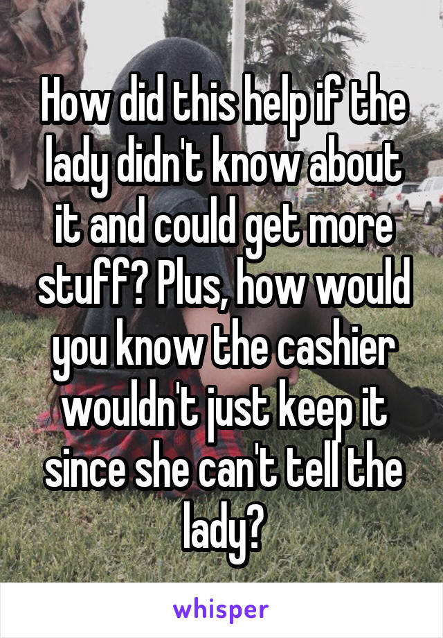 How did this help if the lady didn't know about it and could get more stuff? Plus, how would you know the cashier wouldn't just keep it since she can't tell the lady?