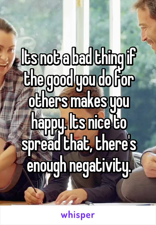 Its not a bad thing if the good you do for others makes you happy. Its nice to spread that, there's enough negativity.