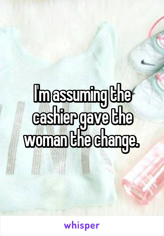 I'm assuming the cashier gave the woman the change. 