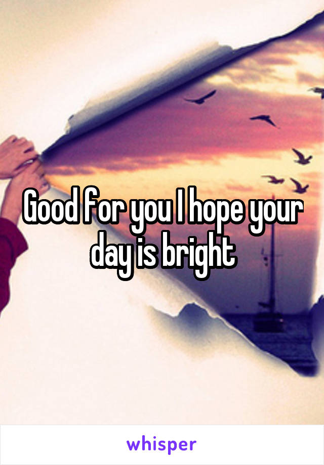 Good for you I hope your day is bright